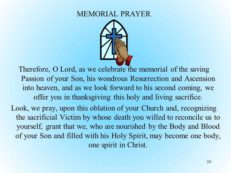 MEMORIAL PRAYER Therefore, O Lord, as we celebrate the memorial of the saving Passion of your Son, his wondrous Resurrection and Ascension into heaven, and as we look forward to his second coming, we offer you in thanksgiving this holy and living sacrifice.