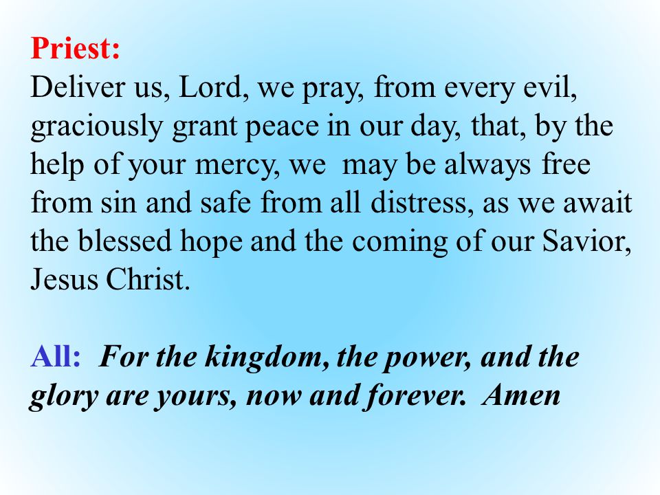 Priest: Deliver us, Lord, we pray, from every evil, graciously grant peace in our day, that, by the help of your mercy, we may be always free from sin and safe from all distress, as we await the blessed hope and the coming of our Savior, Jesus Christ.
