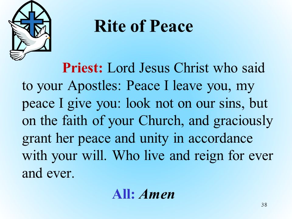 Rite of Peace Priest: Lord Jesus Christ who said to your Apostles: Peace I leave you, my peace I give you: look not on our sins, but on the faith of your Church, and graciously grant her peace and unity in accordance with your will.