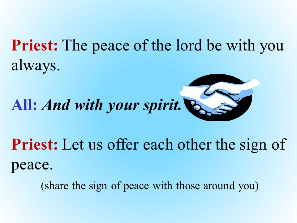 Priest: The peace of the lord be with you always. All: And with your spirit.