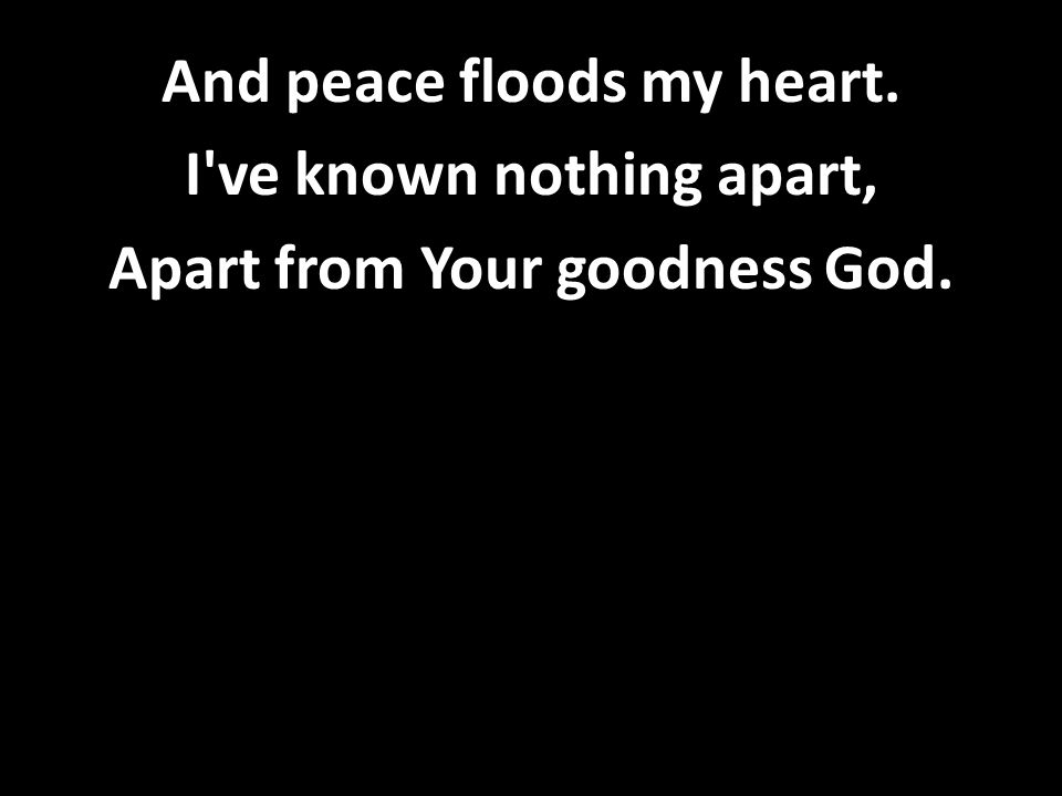 And peace floods my heart. I ve known nothing apart, Apart from Your goodness God.