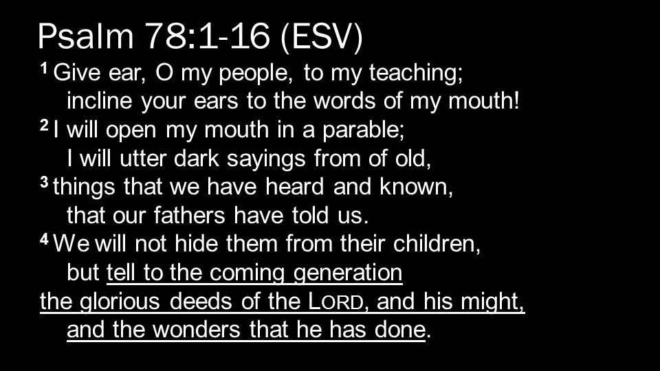 Psalm 78:1-16 (ESV) 1 Give ear, O my people, to my teaching; incline your ears to the words of my mouth.