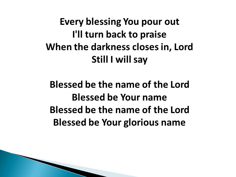 Every blessing You pour out I ll turn back to praise When the darkness closes in, Lord Still I will say Blessed be the name of the Lord Blessed be Your name Blessed be the name of the Lord Blessed be Your glorious name