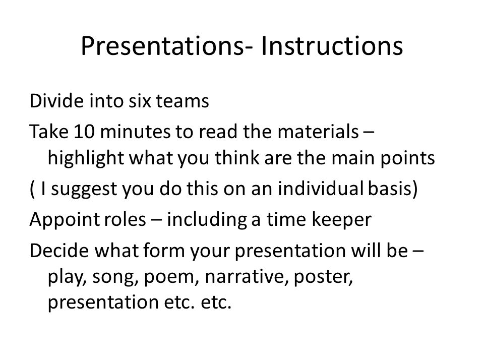 Presentations- Instructions Divide into six teams Take 10 minutes to read the materials – highlight what you think are the main points ( I suggest you do this on an individual basis) Appoint roles – including a time keeper Decide what form your presentation will be – play, song, poem, narrative, poster, presentation etc.
