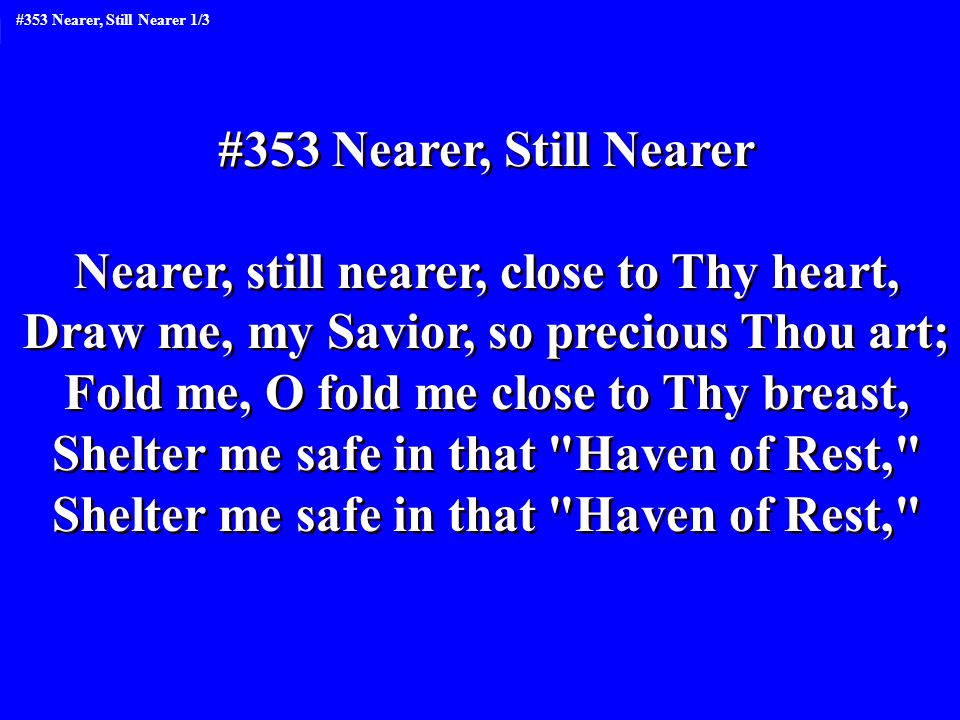 #353 Nearer, Still Nearer Nearer, still nearer, close to Thy heart, Draw me, my Savior, so precious Thou art; Fold me, O fold me close to Thy breast, Shelter me safe in that Haven of Rest, #353 Nearer, Still Nearer Nearer, still nearer, close to Thy heart, Draw me, my Savior, so precious Thou art; Fold me, O fold me close to Thy breast, Shelter me safe in that Haven of Rest, #353 Nearer, Still Nearer 1/3