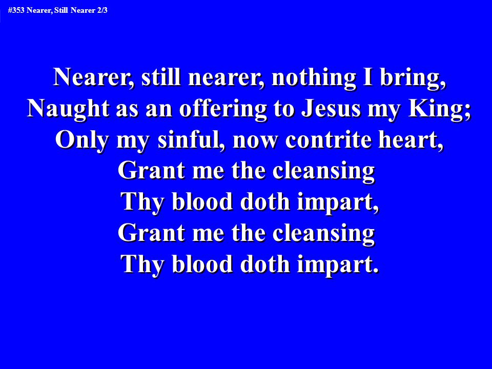 Nearer, still nearer, nothing I bring, Naught as an offering to Jesus my King; Only my sinful, now contrite heart, Grant me the cleansing Thy blood doth impart, Grant me the cleansing Thy blood doth impart.