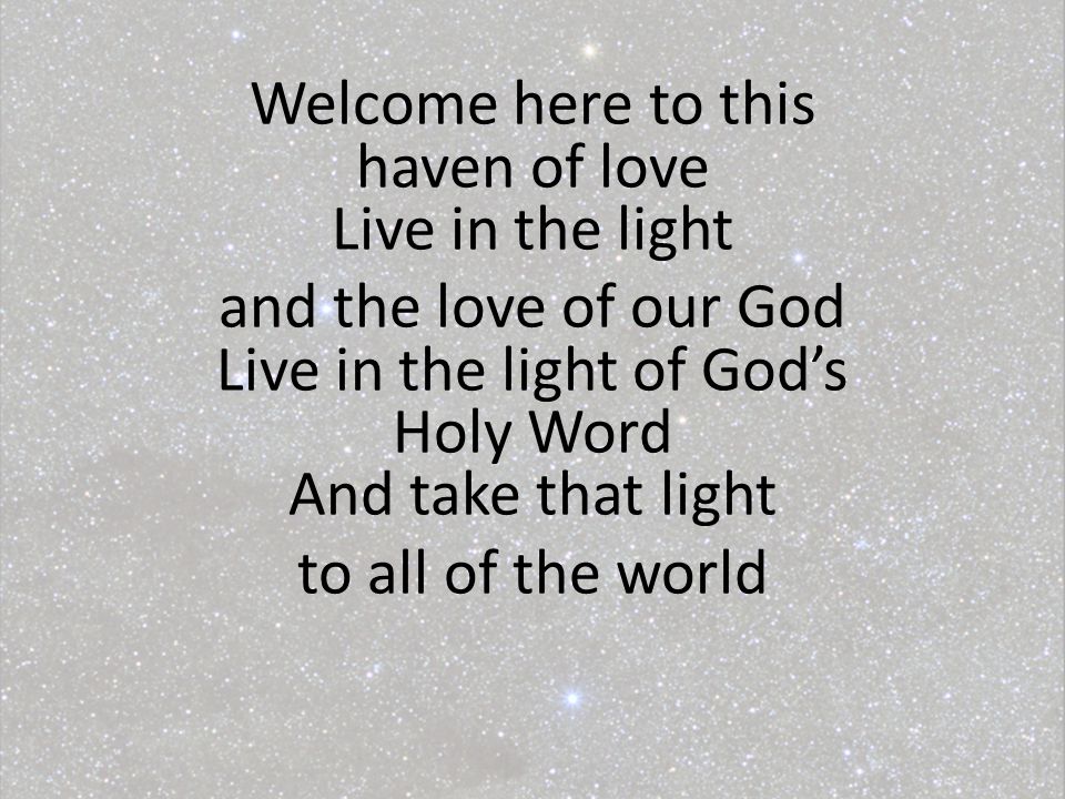 Welcome here to this haven of love Live in the light and the love of our God Live in the light of God’s Holy Word And take that light to all of the world