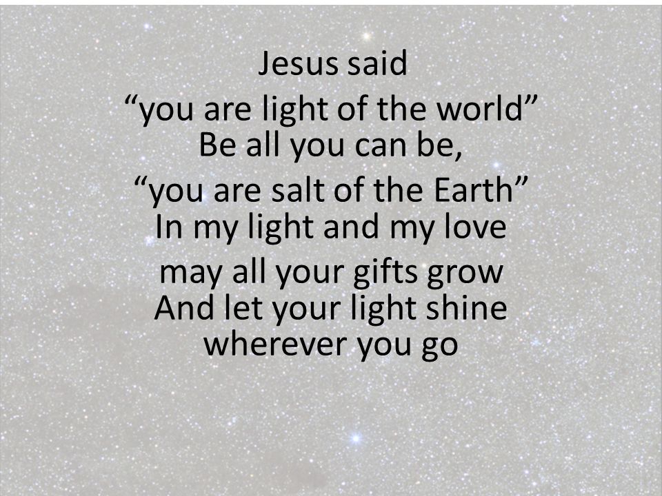 Jesus said you are light of the world Be all you can be, you are salt of the Earth In my light and my love may all your gifts grow And let your light shine wherever you go