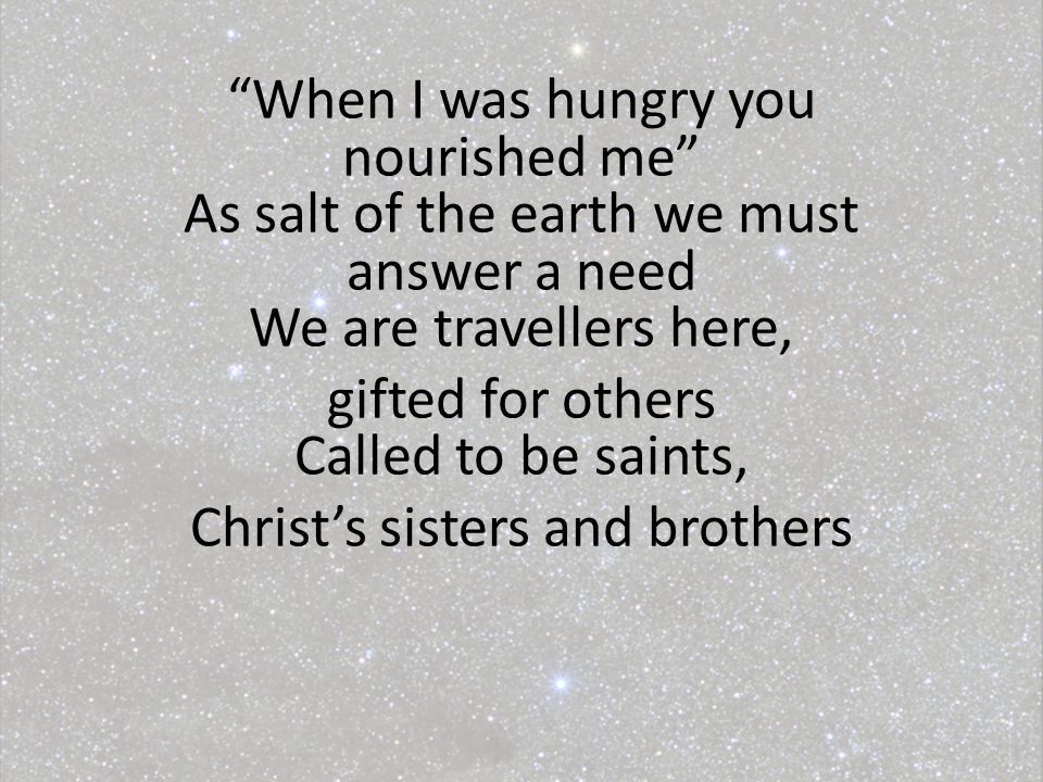 When I was hungry you nourished me As salt of the earth we must answer a need We are travellers here, gifted for others Called to be saints, Christ’s sisters and brothers
