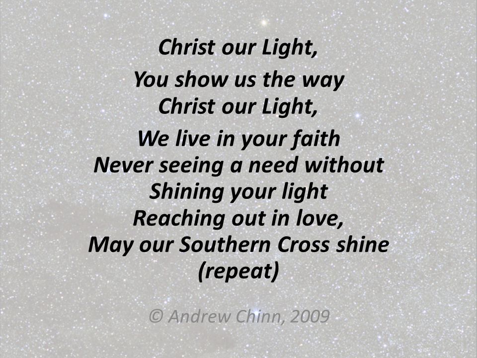 Christ our Light, You show us the way Christ our Light, We live in your faith Never seeing a need without Shining your light Reaching out in love, May our Southern Cross shine (repeat) © Andrew Chinn, 2009