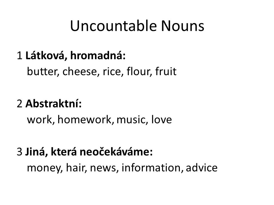 Uncountable Nouns 1 Látková, hromadná: butter, cheese, rice, flour, fruit 2 Abstraktní: work, homework, music, love 3 Jiná, která neočekáváme: money, hair, news, information, advice
