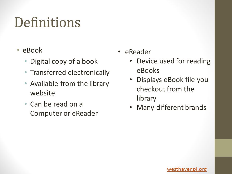Definitions eBook Digital copy of a book Transferred electronically Available from the library website Can be read on a Computer or eReader eReader Device used for reading eBooks Displays eBook file you checkout from the library Many different brands westhavenpl.org
