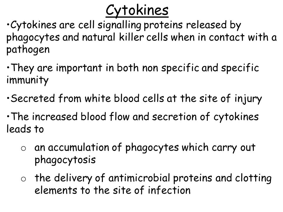 Cytokines Cytokines are cell signalling proteins released by phagocytes and natural killer cells when in contact with a pathogen They are important in both non specific and specific immunity Secreted from white blood cells at the site of injury The increased blood flow and secretion of cytokines leads to o an accumulation of phagocytes which carry out phagocytosis o the delivery of antimicrobial proteins and clotting elements to the site of infection