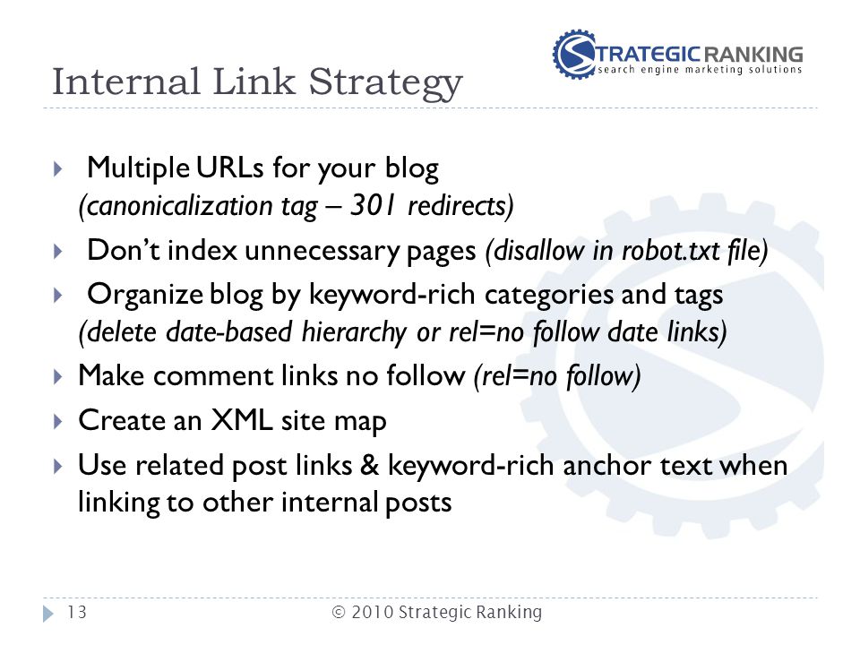 Internal Link Strategy  Multiple URLs for your blog (canonicalization tag – 301 redirects)  Don’t index unnecessary pages (disallow in robot.txt file)  Organize blog by keyword-rich categories and tags (delete date-based hierarchy or rel=no follow date links)  Make comment links no follow (rel=no follow)  Create an XML site map  Use related post links & keyword-rich anchor text when linking to other internal posts 13© 2010 Strategic Ranking