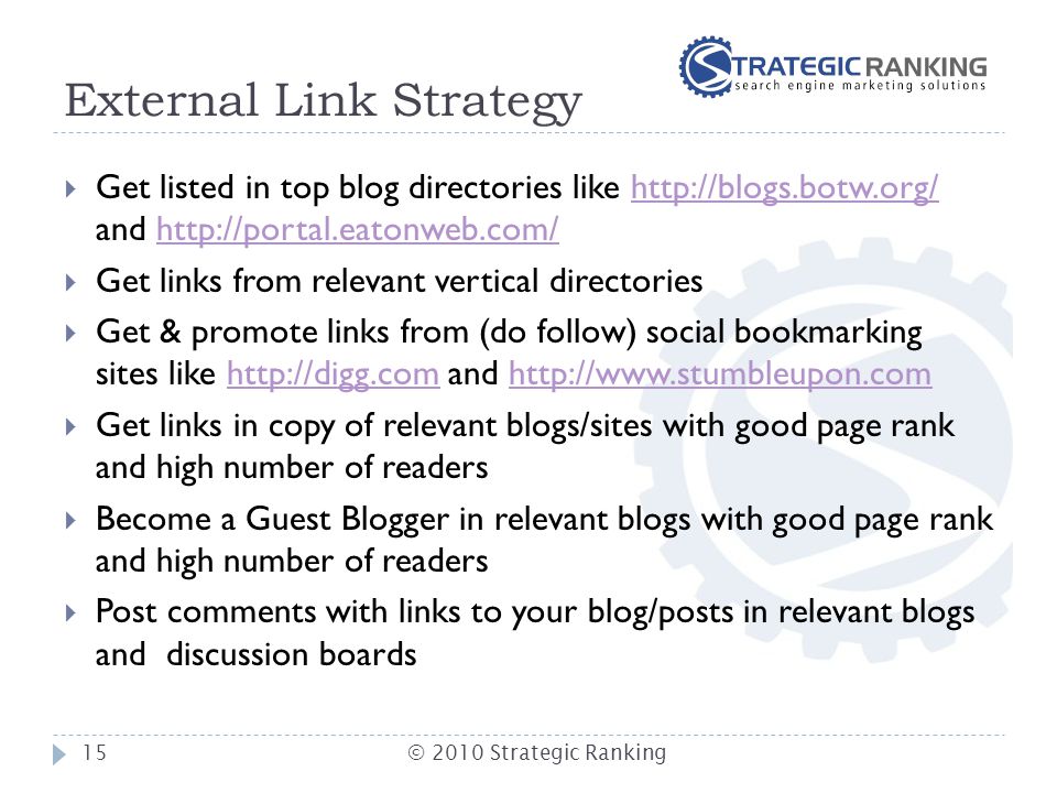 External Link Strategy  Get listed in top blog directories like   and    Get links from relevant vertical directories  Get & promote links from (do follow) social bookmarking sites like   and    Get links in copy of relevant blogs/sites with good page rank and high number of readers  Become a Guest Blogger in relevant blogs with good page rank and high number of readers  Post comments with links to your blog/posts in relevant blogs and discussion boards 15© 2010 Strategic Ranking