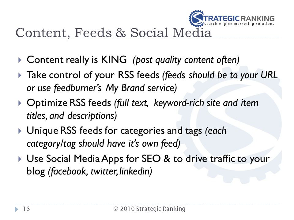 Content, Feeds & Social Media  Content really is KING (post quality content often)  Take control of your RSS feeds (feeds should be to your URL or use feedburner’s My Brand service)  Optimize RSS feeds (full text, keyword-rich site and item titles, and descriptions)  Unique RSS feeds for categories and tags (each category/tag should have it’s own feed)  Use Social Media Apps for SEO & to drive traffic to your blog (facebook, twitter, linkedin) 16© 2010 Strategic Ranking