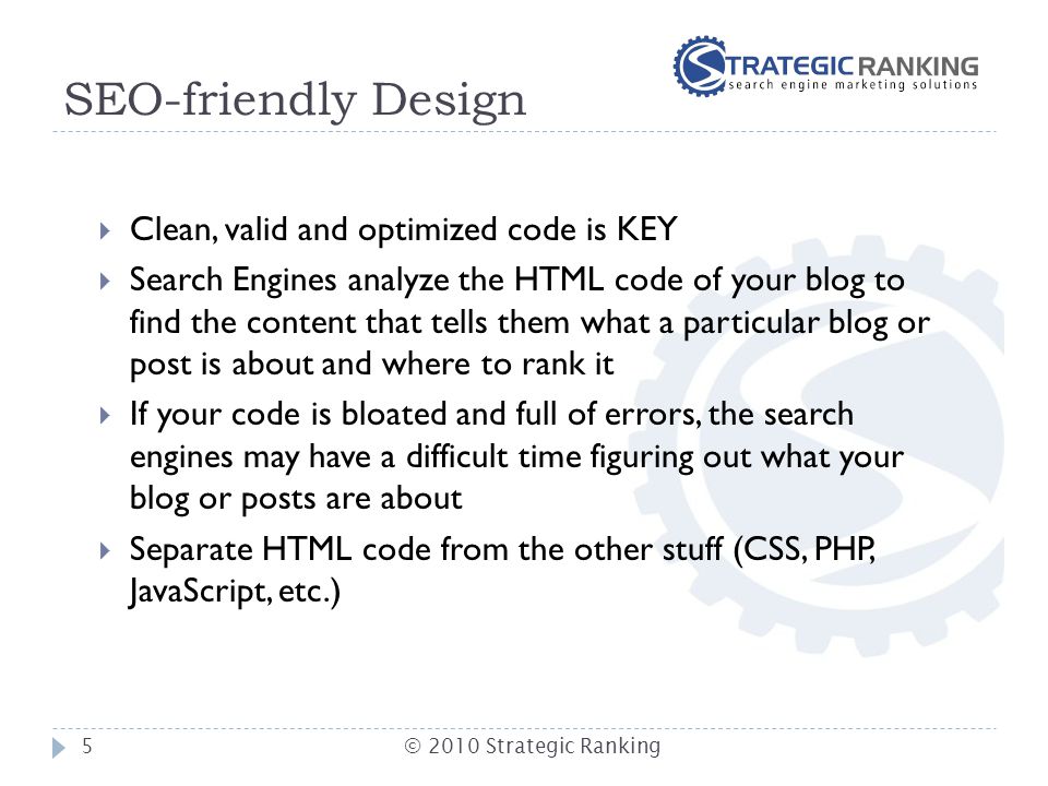 SEO-friendly Design  Clean, valid and optimized code is KEY  Search Engines analyze the HTML code of your blog to find the content that tells them what a particular blog or post is about and where to rank it  If your code is bloated and full of errors, the search engines may have a difficult time figuring out what your blog or posts are about  Separate HTML code from the other stuff (CSS, PHP, JavaScript, etc.) 5© 2010 Strategic Ranking