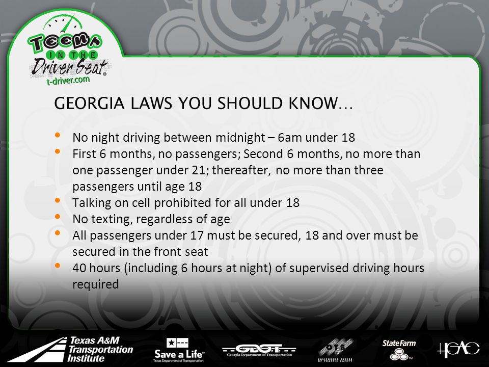 GEORGIA LAWS YOU SHOULD KNOW… No night driving between midnight – 6am under 18 First 6 months, no passengers; Second 6 months, no more than one passenger under 21; thereafter, no more than three passengers until age 18 Talking on cell prohibited for all under 18 No texting, regardless of age All passengers under 17 must be secured, 18 and over must be secured in the front seat 40 hours (including 6 hours at night) of supervised driving hours required