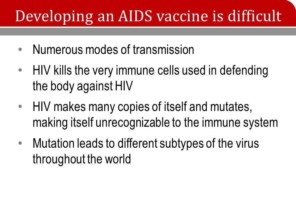 Developing an AIDS vaccine is difficult Numerous modes of transmission HIV kills the very immune cells used in defending the body against HIV HIV makes many copies of itself and mutates, making itself unrecognizable to the immune system Mutation leads to different subtypes of the virus throughout the world