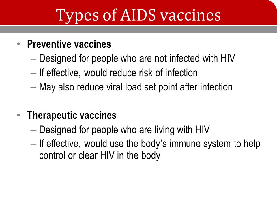 Types of AIDS vaccines Preventive vaccines – Designed for people who are not infected with HIV – If effective, would reduce risk of infection – May also reduce viral load set point after infection Therapeutic vaccines – Designed for people who are living with HIV – If effective, would use the body’s immune system to help control or clear HIV in the body