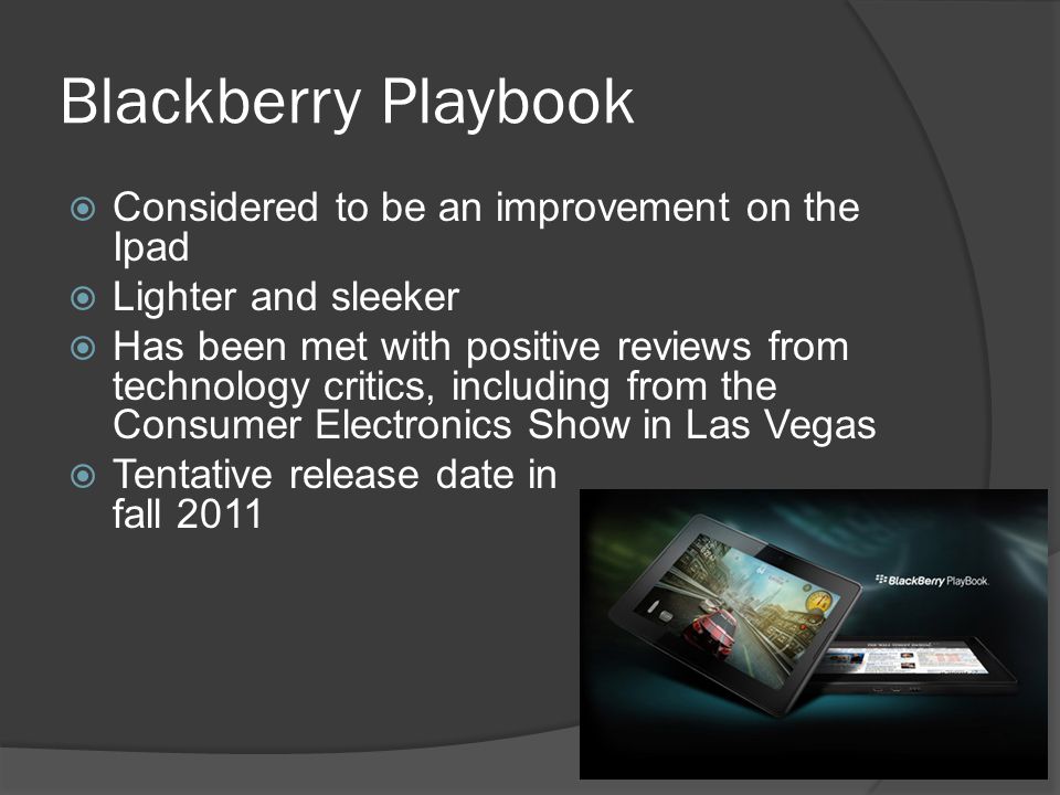 Blackberry Playbook  Considered to be an improvement on the Ipad  Lighter and sleeker  Has been met with positive reviews from technology critics, including from the Consumer Electronics Show in Las Vegas  Tentative release date in fall 2011