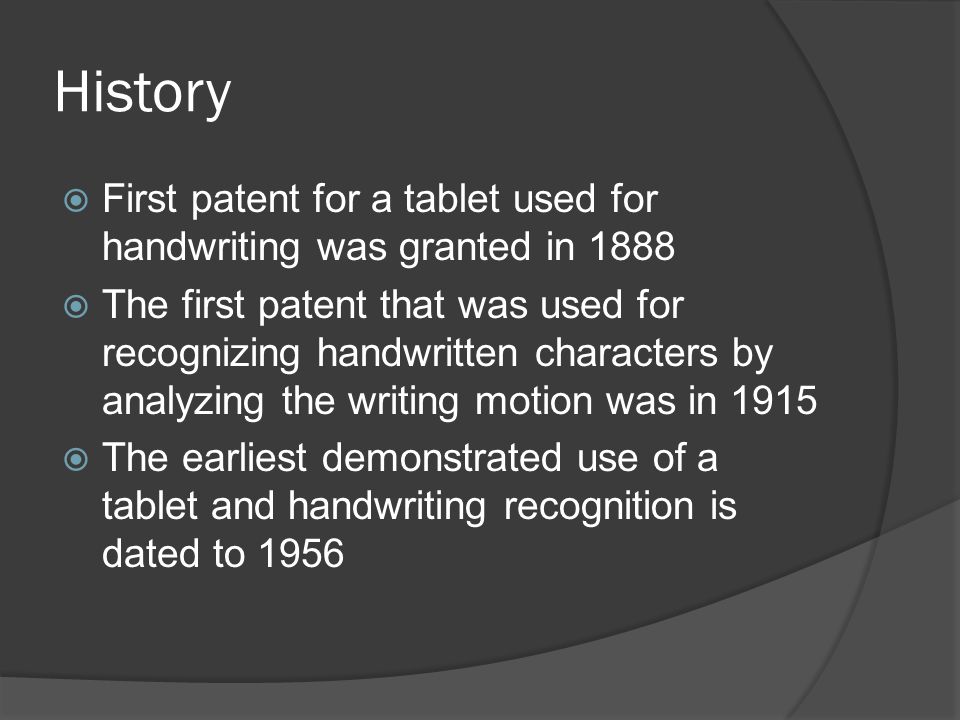 History  First patent for a tablet used for handwriting was granted in 1888  The first patent that was used for recognizing handwritten characters by analyzing the writing motion was in 1915  The earliest demonstrated use of a tablet and handwriting recognition is dated to 1956