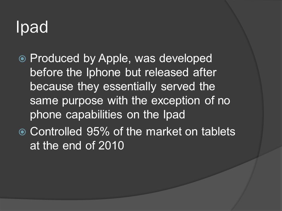 Ipad  Produced by Apple, was developed before the Iphone but released after because they essentially served the same purpose with the exception of no phone capabilities on the Ipad  Controlled 95% of the market on tablets at the end of 2010