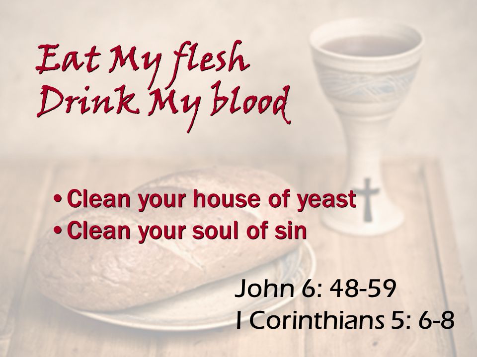 John 6: I Corinthians 5: 6-8 Clean your house of yeast Clean your soul of sin Clean your house of yeast Clean your soul of sin Eat My flesh Drink My blood Eat My flesh Drink My blood