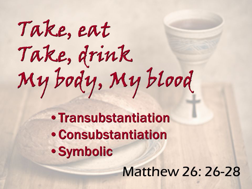 Matthew 26: Transubstantiation Consubstantiation Symbolic Transubstantiation Consubstantiation Symbolic Take, eat Take, drink My body, My blood Take, eat Take, drink My body, My blood
