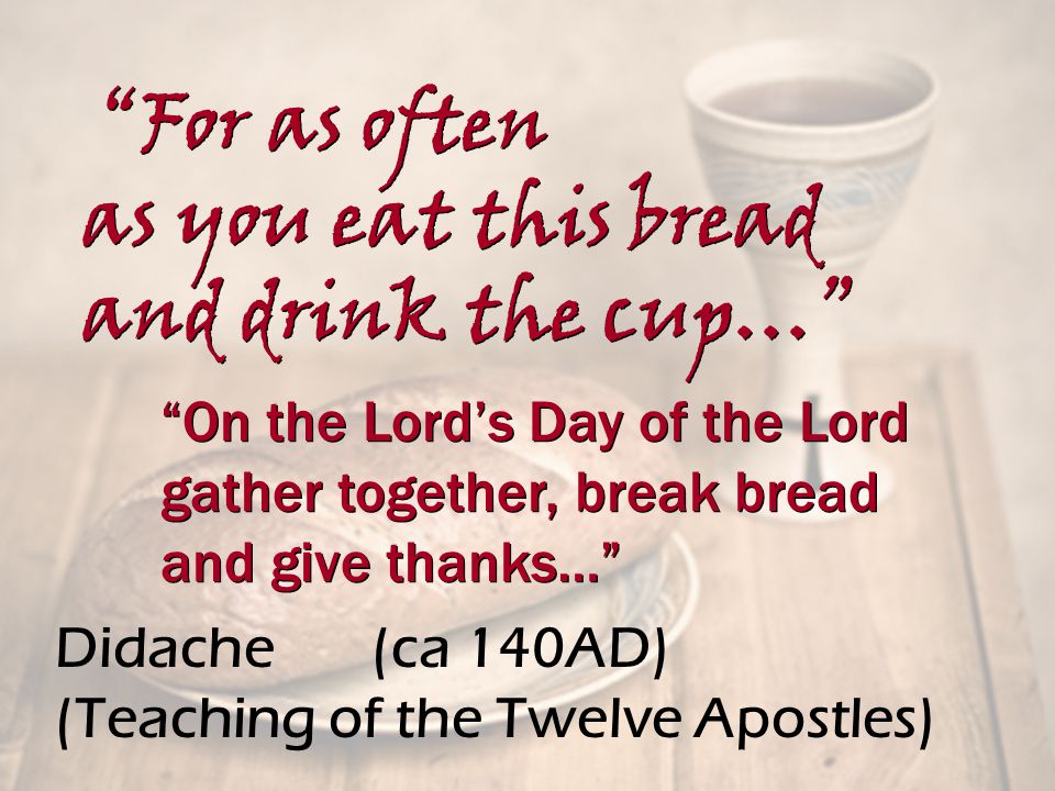 Didache (ca 140AD) (Teaching of the Twelve Apostles) On the Lord’s Day of the Lord gather together, break bread and give thanks… On the Lord’s Day of the Lord gather together, break bread and give thanks… For as often as you eat this bread and drink the cup… For as often as you eat this bread and drink the cup…