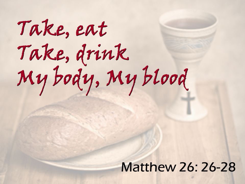 Matthew 26: Take, eat Take, drink My body, My blood Take, eat Take, drink My body, My blood
