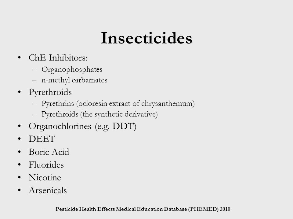Pesticide Health Effects Medical Education Database (PHEMED) 2010 Insecticides ChE Inhibitors: –Organophosphates –n-methyl carbamates Pyrethroids –Pyrethrins (ocloresin extract of chrysanthemum) –Pyrethroids (the synthetic derivative) Organochlorines (e.g.