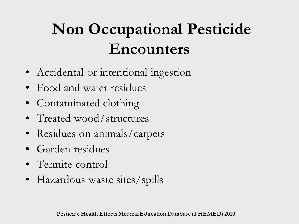 Pesticide Health Effects Medical Education Database (PHEMED) 2010 Non Occupational Pesticide Encounters Accidental or intentional ingestion Food and water residues Contaminated clothing Treated wood/structures Residues on animals/carpets Garden residues Termite control Hazardous waste sites/spills
