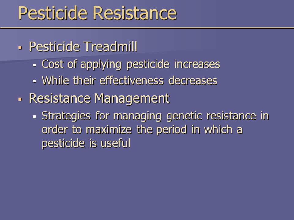 Pesticide Resistance  Pesticide Treadmill  Cost of applying pesticide increases  While their effectiveness decreases  Resistance Management  Strategies for managing genetic resistance in order to maximize the period in which a pesticide is useful