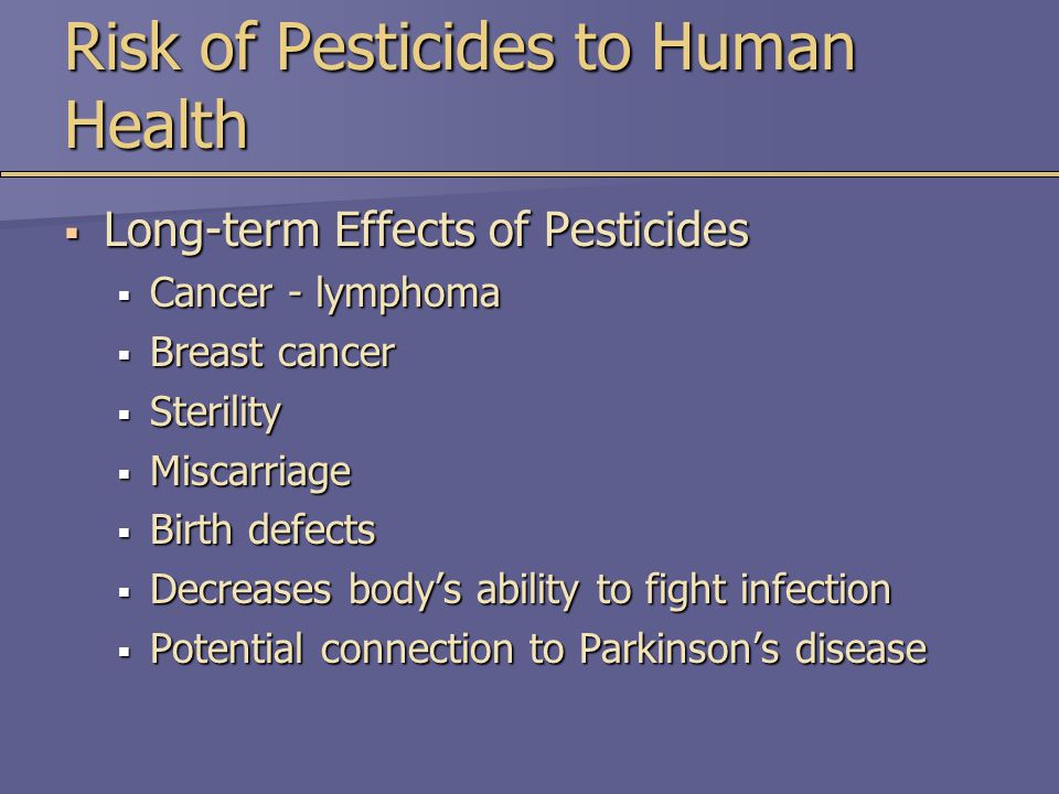 Risk of Pesticides to Human Health  Long-term Effects of Pesticides  Cancer - lymphoma  Breast cancer  Sterility  Miscarriage  Birth defects  Decreases body’s ability to fight infection  Potential connection to Parkinson’s disease