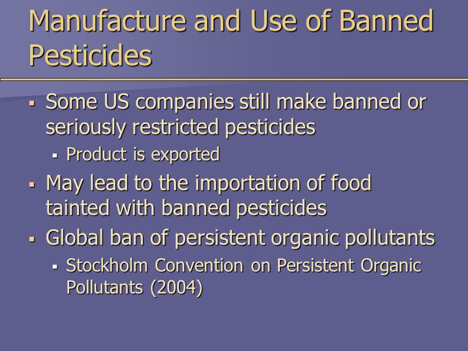 Manufacture and Use of Banned Pesticides  Some US companies still make banned or seriously restricted pesticides  Product is exported  May lead to the importation of food tainted with banned pesticides  Global ban of persistent organic pollutants  Stockholm Convention on Persistent Organic Pollutants (2004)
