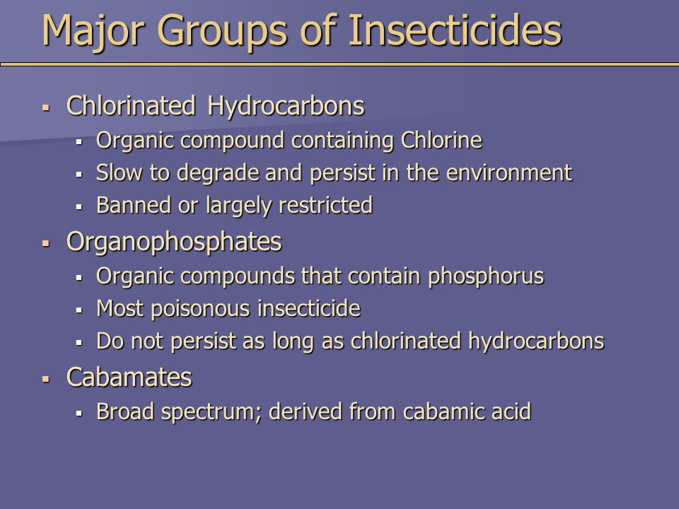 Major Groups of Insecticides  Chlorinated Hydrocarbons  Organic compound containing Chlorine  Slow to degrade and persist in the environment  Banned or largely restricted  Organophosphates  Organic compounds that contain phosphorus  Most poisonous insecticide  Do not persist as long as chlorinated hydrocarbons  Cabamates  Broad spectrum; derived from cabamic acid