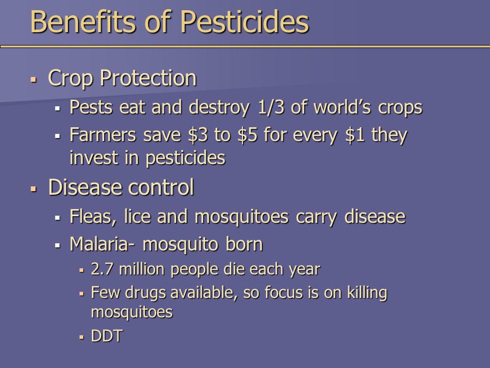 Benefits of Pesticides  Crop Protection  Pests eat and destroy 1/3 of world’s crops  Farmers save $3 to $5 for every $1 they invest in pesticides  Disease control  Fleas, lice and mosquitoes carry disease  Malaria- mosquito born  2.7 million people die each year  Few drugs available, so focus is on killing mosquitoes  DDT