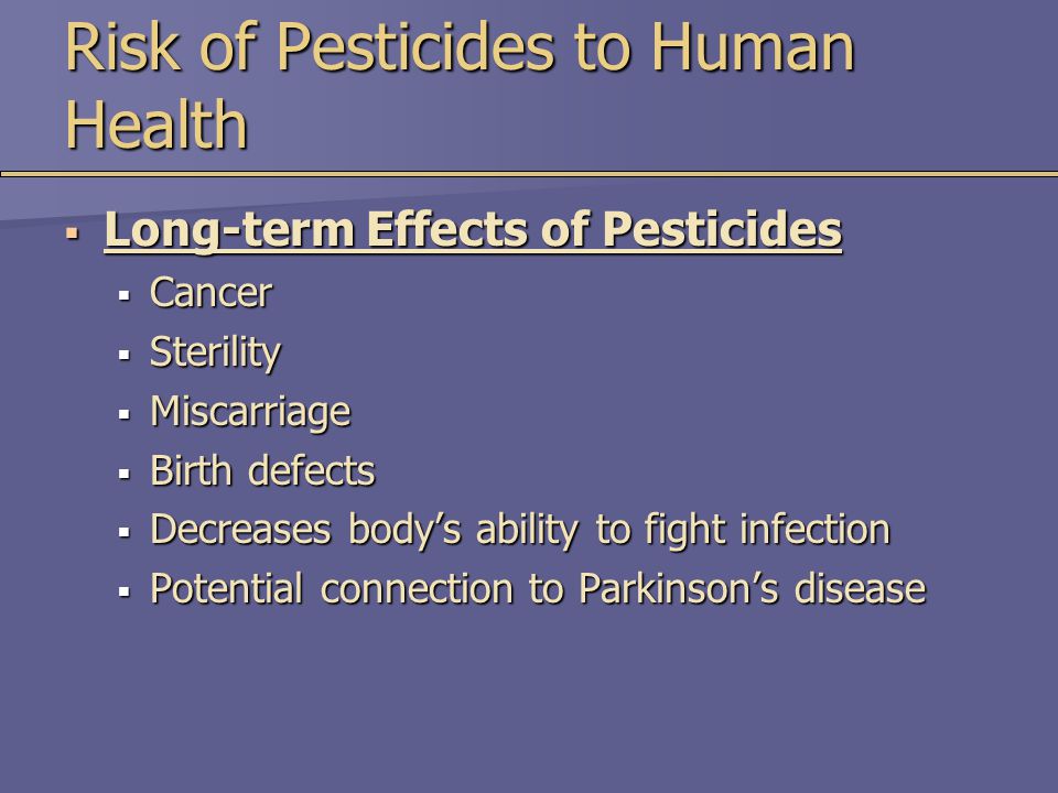 Risk of Pesticides to Human Health  Long-term Effects of Pesticides  Cancer  Sterility  Miscarriage  Birth defects  Decreases body’s ability to fight infection  Potential connection to Parkinson’s disease