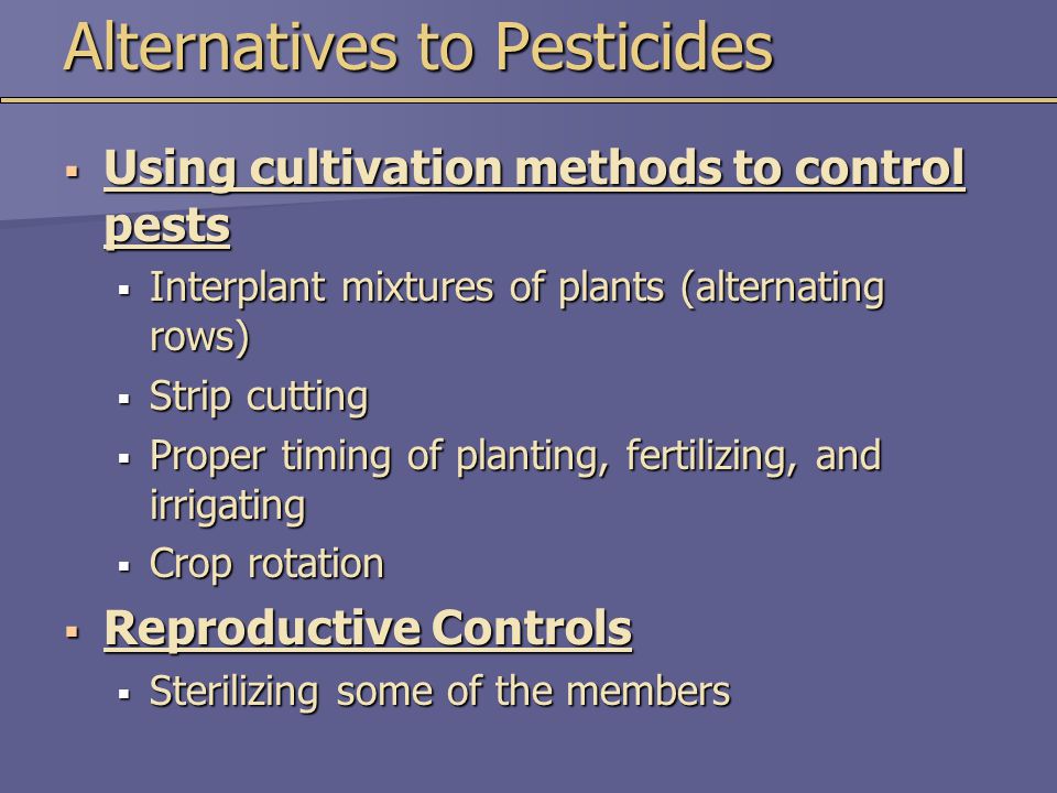 Alternatives to Pesticides  Using cultivation methods to control pests  Interplant mixtures of plants (alternating rows)  Strip cutting  Proper timing of planting, fertilizing, and irrigating  Crop rotation  Reproductive Controls  Sterilizing some of the members