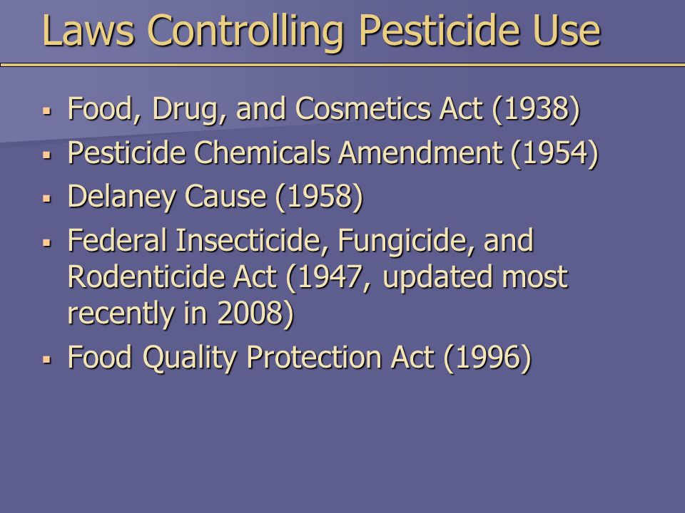Laws Controlling Pesticide Use  Food, Drug, and Cosmetics Act (1938)  Pesticide Chemicals Amendment (1954)  Delaney Cause (1958)  Federal Insecticide, Fungicide, and Rodenticide Act (1947, updated most recently in 2008)  Food Quality Protection Act (1996)