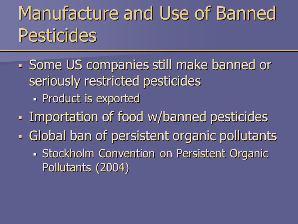 Manufacture and Use of Banned Pesticides  Some US companies still make banned or seriously restricted pesticides  Product is exported  Importation of food w/banned pesticides  Global ban of persistent organic pollutants  Stockholm Convention on Persistent Organic Pollutants (2004)