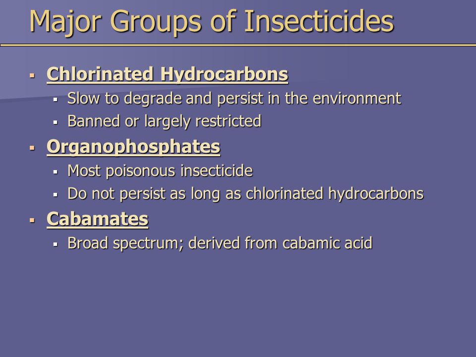 Major Groups of Insecticides  Chlorinated Hydrocarbons  Slow to degrade and persist in the environment  Banned or largely restricted  Organophosphates  Most poisonous insecticide  Do not persist as long as chlorinated hydrocarbons  Cabamates  Broad spectrum; derived from cabamic acid