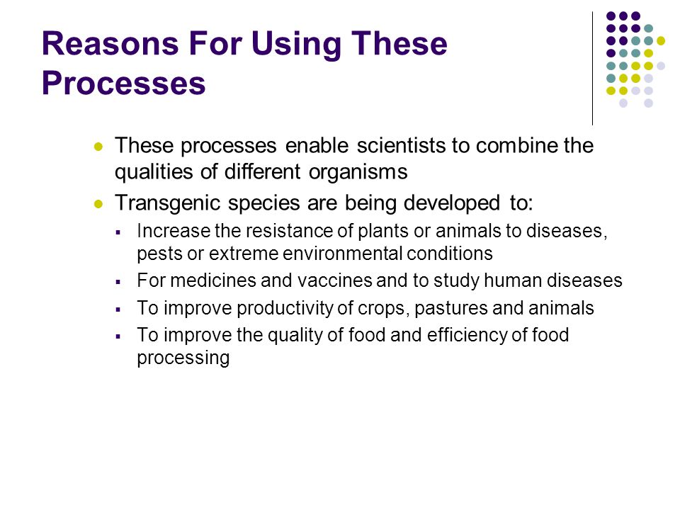 Reasons For Using These Processes These processes enable scientists to combine the qualities of different organisms Transgenic species are being developed to:  Increase the resistance of plants or animals to diseases, pests or extreme environmental conditions  For medicines and vaccines and to study human diseases  To improve productivity of crops, pastures and animals  To improve the quality of food and efficiency of food processing