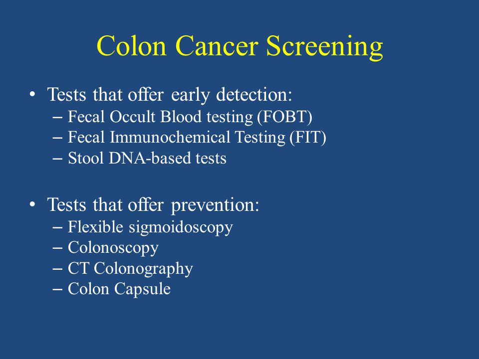 Colon Cancer Screening Tests that offer early detection: – Fecal Occult Blood testing (FOBT) – Fecal Immunochemical Testing (FIT) – Stool DNA-based tests Tests that offer prevention: – Flexible sigmoidoscopy – Colonoscopy – CT Colonography – Colon Capsule