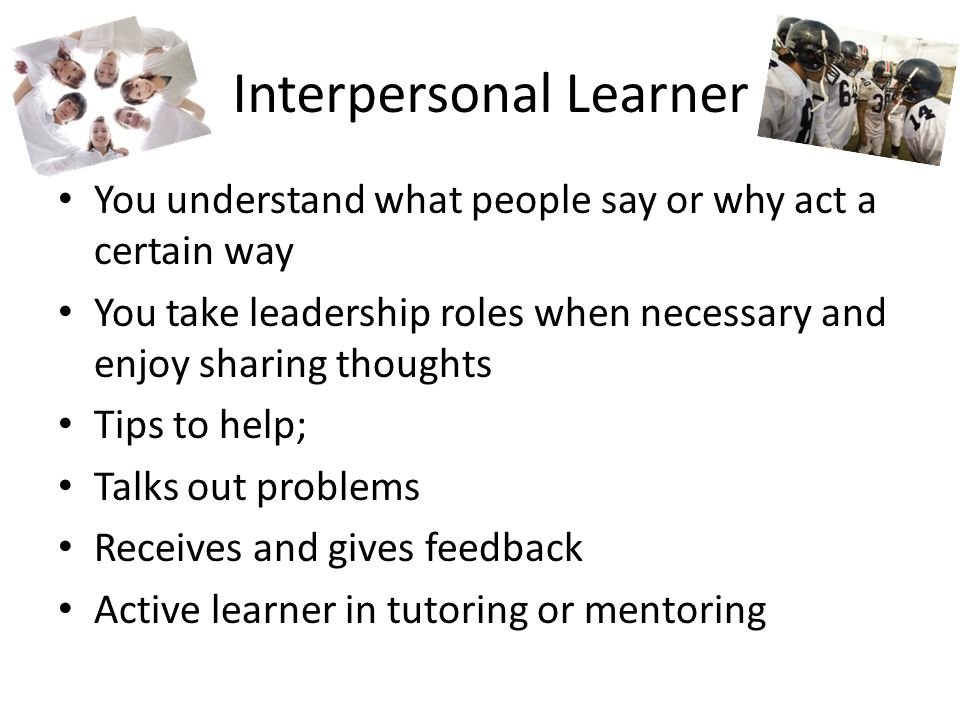 Interpersonal Learner You understand what people say or why act a certain way You take leadership roles when necessary and enjoy sharing thoughts Tips to help; Talks out problems Receives and gives feedback Active learner in tutoring or mentoring
