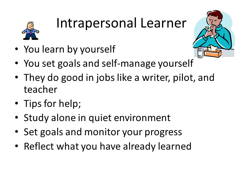 Intrapersonal Learner You learn by yourself You set goals and self-manage yourself They do good in jobs like a writer, pilot, and teacher Tips for help; Study alone in quiet environment Set goals and monitor your progress Reflect what you have already learned