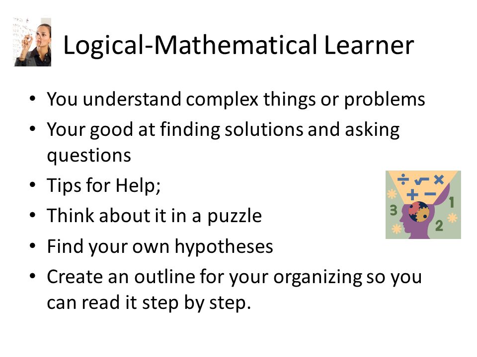 Logical-Mathematical Learner You understand complex things or problems Your good at finding solutions and asking questions Tips for Help; Think about it in a puzzle Find your own hypotheses Create an outline for your organizing so you can read it step by step.