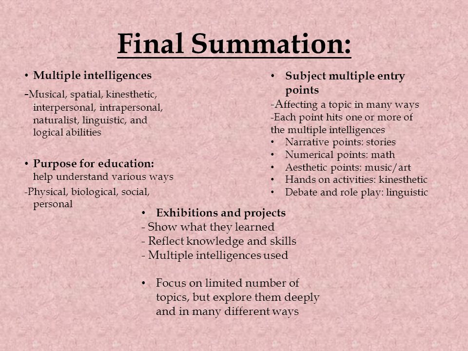 Final Summation: Multiple intelligences - Musical, spatial, kinesthetic, interpersonal, intrapersonal, naturalist, linguistic, and logical abilities Purpose for education: help understand various ways -Physical, biological, social, personal Subject multiple entry points -A ffecting a topic in many ways -Each point hits one or more of the multiple intelligences Narrative points: stories Numerical points: math Aesthetic points: music/art Hands on activities: kinesthetic Debate and role play: linguistic Exhibitions and projects - Show what they learned - Reflect knowledge and skills - Multiple intelligences used Focus on limited number of topics, but explore them deeply and in many different ways