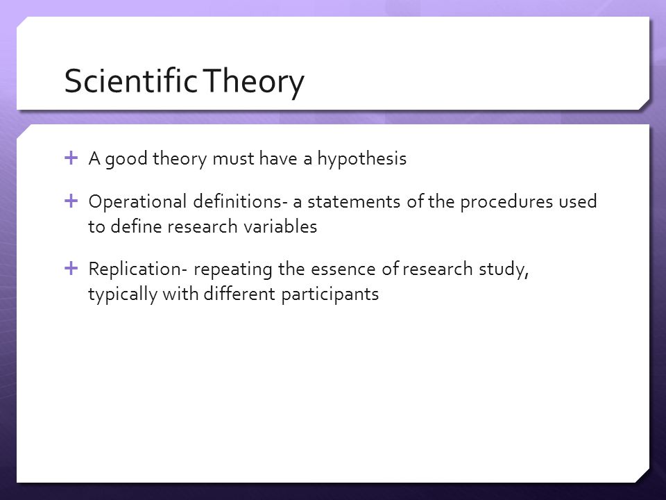 Scientific Theory  A good theory must have a hypothesis  Operational definitions- a statements of the procedures used to define research variables  Replication- repeating the essence of research study, typically with different participants